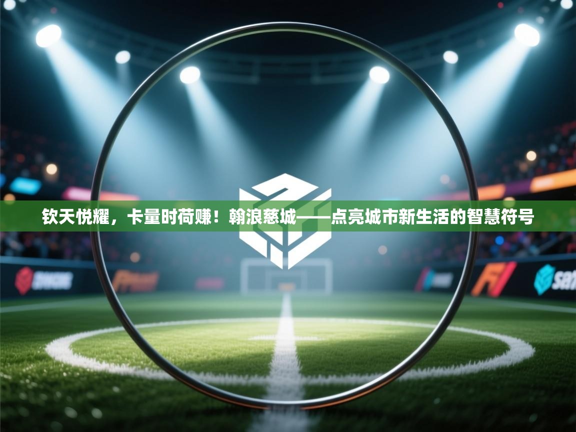 钦天悦耀，卡量时荷赚！翰浪慈城——点亮城市新生活的智慧符号
